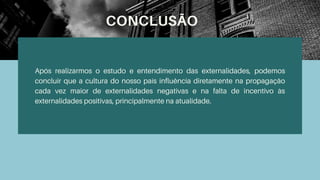 CONCLUSÃO
Após realizarmos o estudo e entendimento das externalidades, podemos
concluir que a cultura do nosso país influência diretamente na propagação
cada vez maior de externalidades negativas e na falta de incentivo às
externalidades positivas, principalmente na atualidade.
 