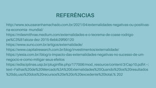 REFERÊNCIAS
http://www.souzaaranhamachado.com.br/2021/04/externalidades-negativas-ou-positivas-
na-economia- mundial/
https://milesmithrae.medium.com/externalidades-e-o-teorema-de-coase-rodrigo-
pe%C3%B1aloza-dez-2015-6ebb29f90120
https://www.suno.com.br/artigos/externalidade/
https://www.capitalresearch.com.br/blog/investimentos/externalidade/
https://yiesia.com.br//blog/o-impacto-das-externalidades-negativas-no-sucesso-de-um-
negocio-e-como-mitigar-seus-efeitos
https://edisciplinas.usp.br/pluginfile.php/177006/mod_resource/content/3/Cap10.pdf#:~:
text=Falhas%20de%20Mercado%3A%20Externalidades%20Quando%20os%20resultados
%20do,uso%20dos%20recursos%20e%20o%20excedente%20total.% 202
 