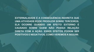 EXTERNALIDADE É A CONSEQUÊNCIA INDIRETA QUE
UMA ATIVIDADE PODE PRODUZIR SOBRE TERCEIROS.
ELA OCORRE QUANDO UM EFEITO EXTERNO É
CAUSADO SOBRE QUEM NÃO POSSUI RELAÇÃO
DIRETA COM A AÇÃO. ESSES EFEITOS PODEM SER
POSITIVOS E NEGATIVOS, COMO VEREMOS A SEGUIR:
 