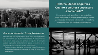 Como por exemplo - Produção de carne
Reduzir consumo de carne vermelha é mais efetivo contra
gases do efeito estufa do que deixar de andar de carro, dizem
especialistas.
A pecuária tem uma pegada hídrica muito alta e as áreas de pasto
são responsáveis por muito desmatamento. A pesca também
pode ter um lado ruim, pois animais ameaçados de extinção
acabam capturados acidentalmente pelos pescadores e se
machucam gravemente, nem sempre sobrevivendo.
Externalidades negativas –
Quanto a empresa custa para
a sociedade?
Uma empresa pode gerar fatores que prejudicam
outras empresas e as pessoas ao seu redor de formas
que não estão diretamente relacionadas com os bens
que produz, mas sim com suas consequências.
 