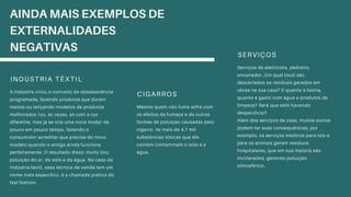 INDÚSTRIA TÊXTIL
A indústria criou o conceito de obsolescência
programada, fazendo produtos que duram
menos ou lançando modelos de produtos
melhorados (ou, às vezes, só com a cor
diferente, mas já se cria uma nova moda) de
pouco em pouco tempo, fazendo o
consumidor acreditar que precisa do novo
modelo quando o antigo ainda funciona
perfeitamente. O resultado disso: muito lixo,
poluição do ar, do solo e da água. No caso da
indústria têxtil, essa técnica de venda tem um
nome mais específico, é a chamada prática do
fast fashion.
CIGARROS
Mesmo quem não fuma sofre com
os efeitos da fumaça e de outras
formas de poluição causadas pelo
cigarro. As mais de 4,7 mil
substâncias tóxicas que ele
contém contaminam o solo e a
água.
SERVIÇOS
Serviços de eletricista, pedreiro,
encanador…Em qual local são
descartados os resíduos gerados em
obras na sua casa? E quanto à faxina,
quanto é gasto com água e produtos de
limpeza? Será que está havendo
desperdício?
Além dos serviços de casa, muitos outros
podem ter suas consequências, por
exemplo, os serviços médicos para nós e
para os animais geram resíduos
hospitalares, que em sua maioria são
incinerados, gerando poluição
atmosférica.
AINDA MAIS EXEMPLOS DE
EXTERNALIDADES
NEGATIVAS
 