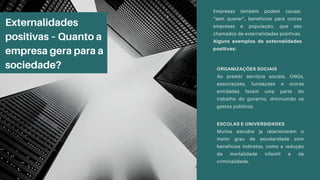 Externalidades
positivas – Quanto a
empresa gera para a
sociedade?
Empresas também podem causar,
“sem querer”, benefícios para outras
empresas e população, que são
chamados de externalidades positivas.
Alguns exemplos de externalidades
positivas:
ORGANIZAÇÕES SOCIAIS
Ao prestar serviços sociais, ONGs,
associações, fundações e outras
entidades fazem uma parte do
trabalho do governo, diminuindo os
gastos públicos.
ESCOLAS E UNIVERSIDADES
Muitos estudos já relacionaram o
maior grau de escolaridade com
benefícios indiretos, como a redução
da mortalidade infantil e da
criminalidade.
 