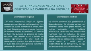 EXTERNALIDADES NEGATIVAS E
POSITIVAS NA PANDEMIA DA COVID-19
Externalidades negativa
O novo coronavírus atinge os agentes
econômicos com diversos efeitos negativos, com
aumento de custos econômicos e sociais, entre
os quais destacamos: desemprego de membros
de diversas famílias; encerramento ou redução
de lucro (ou aumento de prejuízo) de muitas
empresas; forte pressão sobre o sistema de
saúde; agravamento da crise fiscal em
decorrência da queda da arrecadação tributária e
do custo dos auxílios emergenciais; aumento da
pobreza e da desigualdade.
Externalidades positivas
Os avanços científicos que possibilitaram o
desenvolvimento de diversas vacinas em
diferentes países num prazo recorde. As
vacinas produzidas pela indústria
farmacêutica beneficiam não somente seus
inventores, mas os indivíduos de várias
nações e muitas vezes com efeitos por muitas
gerações pela sua aplicação na sociedade. A
vacina contra a Covid-19 tem as
características de um bem público, ou seja,
um bem que é não-excludente e não-rival.
 