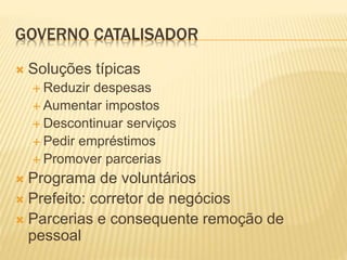 GOVERNO CATALISADOR
 Soluções típicas
 Reduzir despesas
 Aumentar impostos
 Descontinuar serviços
 Pedir empréstimos
 Promover parcerias
 Programa de voluntários
 Prefeito: corretor de negócios
 Parcerias e consequente remoção de
pessoal
 