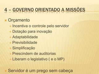 4 – GOVERNO ORIENTADO A MISSÕES
 Orçamento
 Incentiva o controle pelo servidor
 Dotação para inovação
 Adaptabilidade
 Previsibilidade
 Simplificação
 Prescindem de auditorias
 Liberam o legislativo ( e o MP)
 Servidor é um prego sem cabeça
 