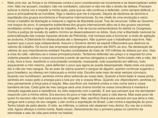  Mais uma vez, as forças e os interesses contra o povo coordenaram-se novamente e se desencadeiam sobre
mim. Não me acusam, insultam; não me combatem, caluniam e não me dão o direito de defesa. Precisam
sufocar a minha voz e impedir a minha ação, para que eu não continue a defender, como sempre defendi, o
povo e principalmente os humildes. Sigo o destino que me é imposto. Depois de decênios de domínio e
espoliação dos grupos econômicos e financeiros internacionais, fiz-me chefe de uma revolução e venci.
Iniciei o trabalho de libertação e instaurei o regime de liberdade social. Tive de renunciar. Voltei ao Governo
nos braços do povo. A campanha subterrânea dos grupos internacionais aliou-se à dos grupos nacionais
revoltados contra o regime de garantia do trabalho. A lei de lucros extraordinários foi detida no Congresso.
Contra a justiça da revisão do salário mínimo se desencadearam os ódios. Quis criar a liberdade nacional na
potencialização das nossas riquezas através da Petrobrás, mal começa esta a funcionar, a onda de agitação
se avoluma. A Eletrobrás foi obstaculizada até o desespero. Não querem que o trabalhador seja livre. Não
querem que o povo seja independente. Assumi o Governo dentro da espiral inflacionária que destruía os
valores de trabalho. Os lucros das empresas estrangeiras alcançaram até 500% ao ano. Na declaração de
valores do que importávamos existiam fraudes constatadas de mais de 100 milhões de dólares por ano. Veio
a crise do café, valorizou-se o nosso principal produto. Tentamos defender seu preço e a resposta foi uma
violenta pressão sobre a nossa economia a ponto de sermos obrigados a ceder. Tenho lutado mês a mês, dia
a dia, hora a hora, resistindo a uma pressão constante, incessante, tudo suportando em silêncio, tudo
esquecendo a mim mesmo, para defender o povo que agora se queda desamparado. Nada mais vos posso
dar a não ser meu sangue. Se as aves de rapina querem o sangue de alguém, querem continuar sugando o
povo brasileiro, eu ofereço em holocausto a minha vida. Escolho este meio de estar sempre convosco.
Quando vos humilharem, sentireis minha alma sofrendo ao vosso lado. Quando a fome bater à vossa porta,
sentireis em vosso peito a energia para a luta por vós e vossos filhos. Quando vos vilipendiarem, sentireis no
meu pensamento a força para a reação. Meu sacrifício vos manterá unidos e meu nome será a vossa
bandeira de luta. Cada gota de meu sangue será uma chama imortal na vossa consciência e manterá a
vibração sagrada para a resistência. Ao ódio respondo com o perdão. E aos que pensam que me derrotaram
respondo com a minha vitória. Era escravo do povo e hoje me liberto para a vida eterna. Mas esse povo de
quem fui escravo não mais será escravo de ninguém. Meu sacrifício ficará para sempre em sua alma e meu
sangue será o preço do seu resgate. Lutei contra a espoliação do Brasil. Lutei contra a espoliação do povo.
Tenho lutado de peito aberto. O ódio, as infâmias, a calúnia não abateram meu ânimo. Eu vos dei a minha
vida. Agora ofereço a minha morte. Nada receio. Serenamente dou o primeiro passo no caminho da
eternidade e saio da vida para entrar na história
 