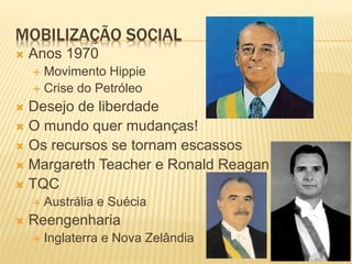MOBILIZAÇÃO SOCIAL
 Anos 1970
 Movimento Hippie
 Crise do Petróleo
 Desejo de liberdade
 O mundo quer mudanças!
 Os recursos se tornam escassos
 Margareth Teacher e Ronald Reagan
 TQC
 Austrália e Suécia
 Reengenharia
 Inglaterra e Nova Zelândia
 