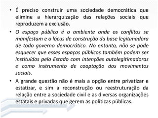 • É preciso construir uma sociedade democrática que
elimine a hierarquização das relações sociais que
reproduzem a exclusão.
• O espaço público é o ambiente onde os conflitos se
manifestam e o lócus de construção da base legitimadora
de todo governo democrático. No entanto, não se pode
esquecer que esses espaços públicos também podem ser
instituídos pelo Estado com intenções autolegitimadoras
e como instrumento de cooptação dos movimentos
sociais.
• A grande questão não é mais a opção entre privatizar e
estatizar, e sim a reconstrução ou reestruturação da
relação entre a sociedade civil e as diversas organizações
estatais e privadas que gerem as políticas públicas.

 