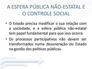 A ESFERA PÚBLICA NÃO-ESTATAL E
O CONTROLE SOCIAL
• O Estado precisa modificar a sua relação com
a sociedade, e a esfera pública não-estatal
tem papel fundamental para que isso ocorra.
• Os processos participativos não devem ser
transformados numa desoneração do Estado
na gestão das políticas públicas.

 