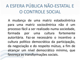 A ESFERA PÚBLICA NÃO-ESTATAL E
O CONTROLE SOCIAL
A mudança de uma matriz estadocêntrica
para uma matriz sociocêntrica não é um
processo fácil a ser realizado numa sociedade,
formada por uma cultura fortemente
autoritária. Faz-se necessário o incentivo a
cultura político democrática da participação,
da negociação e do respeito mútuo, a fim de
alcançar um nível democrático mínimo, que
favoreça as transformações sociais.

 