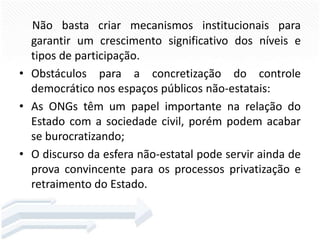 Não basta criar mecanismos institucionais para
garantir um crescimento significativo dos níveis e
tipos de participação.
• Obstáculos para a concretização do controle
democrático nos espaços públicos não-estatais:
• As ONGs têm um papel importante na relação do
Estado com a sociedade civil, porém podem acabar
se burocratizando;
• O discurso da esfera não-estatal pode servir ainda de
prova convincente para os processos privatização e
retraimento do Estado.

 