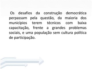 Os desafios da construção democrática
perpassam pela questão, da maioria dos
municípios terem técnicos com baixa
capacitação, frente a grandes problemas
sociais, e uma população sem cultura política
de participação.

 