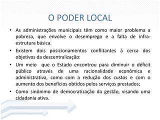 O PODER LOCAL
• As administrações municipais têm como maior problema a
pobreza, que envolve o desemprego e a falta de infraestrutura básica.
• Existem dois posicionamentos conflitantes á cerca dos
objetivos da descentralização:
• Um meio que o Estado encontrou para diminuir o déficit
público através de uma racionalidade econômica e
administrativa, como com a redução dos custos e com o
aumento dos benefícios obtidos pelos serviços prestados;
• Como sinônimo de democratização da gestão, visando uma
cidadania ativa.

 