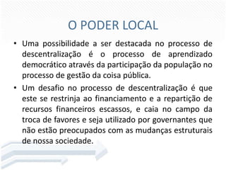 O PODER LOCAL
• Uma possibilidade a ser destacada no processo de
descentralização é o processo de aprendizado
democrático através da participação da população no
processo de gestão da coisa pública.
• Um desafio no processo de descentralização é que
este se restrinja ao financiamento e a repartição de
recursos financeiros escassos, e caia no campo da
troca de favores e seja utilizado por governantes que
não estão preocupados com as mudanças estruturais
de nossa sociedade.

 