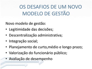 OS DESAFIOS DE UM NOVO
MODELO DE GESTÃO
Novo modelo de gestão:
• Legitimidade das decisões;
• Descentralização administrativa;
• Integração social;
• Planejamento de curto,médio e longo prazo;
• Valorização do funcionário público;
• Avaliação de desempenho

 