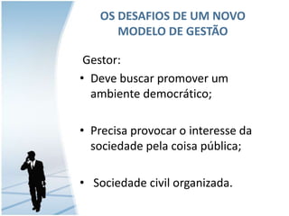 OS DESAFIOS DE UM NOVO
MODELO DE GESTÃO
Gestor:
• Deve buscar promover um
ambiente democrático;

• Precisa provocar o interesse da
sociedade pela coisa pública;
• Sociedade civil organizada.

 