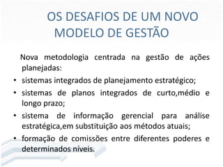 OS DESAFIOS DE UM NOVO
MODELO DE GESTÃO

•
•
•
•

Nova metodologia centrada na gestão de ações
planejadas:
sistemas integrados de planejamento estratégico;
sistemas de planos integrados de curto,médio e
longo prazo;
sistema de informação gerencial para análise
estratégica,em substituição aos métodos atuais;
formação de comissões entre diferentes poderes e
determinados níveis.

 