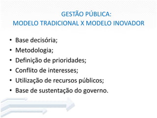 GESTÃO PÚBLICA:
MODELO TRADICIONAL X MODELO INOVADOR
•
•
•
•
•
•

Base decisória;
Metodologia;
Definição de prioridades;
Conflito de interesses;
Utilização de recursos públicos;
Base de sustentação do governo.

 