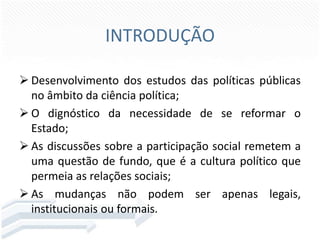 INTRODUÇÃO
 Desenvolvimento dos estudos das políticas públicas
no âmbito da ciência política;
 O dignóstico da necessidade de se reformar o
Estado;
 As discussões sobre a participação social remetem a
uma questão de fundo, que é a cultura político que
permeia as relações sociais;
 As mudanças não podem ser apenas legais,
institucionais ou formais.

 