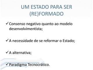 UM ESTADO PARA SER
(RE)FORMADO
Consenso negativo quanto ao modelo
desenvolvimentista;
A necessidade de se reformar o Estado;

A alternativa;
Paradigma Tecnocrático.

 