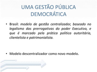 UMA GESTÃO PÚBLICA
DEMOCRÁTICA
• Brasil: modelo de gestão centralizador, baseado no
legalismo das prerrogativas do poder Executivo, e
que é marcado pela prática política autoritária,
clientelista e patrimonialista.

• Modelo descentralizador como novo modelo.

 