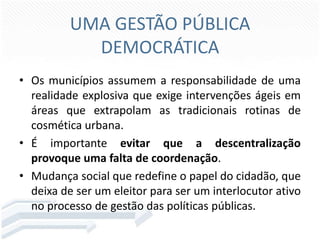 UMA GESTÃO PÚBLICA
DEMOCRÁTICA
• Os municípios assumem a responsabilidade de uma
realidade explosiva que exige intervenções ágeis em
áreas que extrapolam as tradicionais rotinas de
cosmética urbana.
• É importante evitar que a descentralização
provoque uma falta de coordenação.
• Mudança social que redefine o papel do cidadão, que
deixa de ser um eleitor para ser um interlocutor ativo
no processo de gestão das políticas públicas.

 