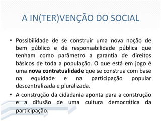 A IN(TER)VENÇÃO DO SOCIAL
• Possibilidade de se construir uma nova noção de
bem público e de responsabilidade pública que
tenham como parâmetro a garantia de direitos
básicos de toda a população. O que está em jogo é
uma nova contratualidade que se construa com base
na equidade e na participação popular
descentralizada e pluralizada.
• A construção da cidadania aponta para a construção
e a difusão de uma cultura democrática da
participação.

 