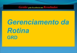 Gerenciamento da
Rotina
GRD
Gerenciamento da
Rotina
GRD
Gestão pela Excelência em Resultados
 