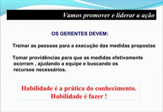 OS GERENTES DEVEM:
Treinar as pessoas para a execução das medidas propostas
Tomar providências para que as medidas efetivamente
ocorram , ajudando a equipe e buscando os
recursos necessários.
Habilidade é a prática do conhecimento.
Habilidade é fazer !
Vamos promover e liderar a ação
 