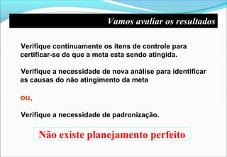 Não existe planejamento perfeito
Verifique continuamente os itens de controle para
certificar-se de que a meta esta sendo atingida.
Verifique a necessidade de nova análise para identificar
as causas do não atingimento da meta
ou,
Verifique a necessidade de padronização.
Vamos avaliar os resultados
 