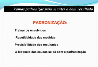 Vamos padronizar para manter o bom resultado
PADRONIZAÇÃO:
Treinar os envolvidos
Repetitividade das medidas
Previsibilidade dos resultados
O bloqueio das causas se dá com a padronização
 