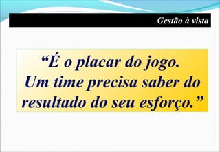 “É o placar do jogo.
Um time precisa saber do
resultado do seu esforço.”
Gestão à vista
 