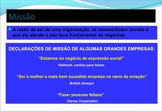 Missão
A razão de ser de uma organização, as necessidades sociais a
que ela atende e seu foco fundamental de negócios.
A razão de ser de uma organização, as necessidades sociais a
que ela atende e seu foco fundamental de negócios.
DECLARAÇÕES DE MISSÃO DE ALGUMAS GRANDES EMPRESAS:
“Estamos no negócio de expressão social”
Hallmark, cartões para festas
“Ser a melhor e mais bem sucedida empresa no ramo da aviação”
British Airways
“Fazer pessoas felizes”
Disney Corporation
DECLARAÇÕES DE MISSÃO DE ALGUMAS GRANDES EMPRESAS:
“Estamos no negócio de expressão social”
Hallmark, cartões para festas
“Ser a melhor e mais bem sucedida empresa no ramo da aviação”
British Airways
“Fazer pessoas felizes”
Disney Corporation
 