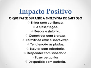 Impacto Positivo
O QUE FAZER DURANTE A ENTREVISTA DE EMPREGO
 Entrar com confiança.
 Apresentação.
 Buscar a sintonia.
 Comunicar com clareza.
 Permitir-se errar e sobreviver.
 Ter atenção às piadas.
 Escutar com sabedoria.
 Responder com sabedoria.
 Fazer perguntas.
 Despedida com cortesia.
 