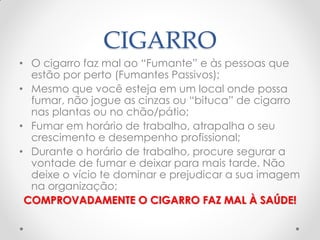 CIGARRO
• O cigarro faz mal ao ―Fumante‖ e às pessoas que
estão por perto (Fumantes Passivos);
• Mesmo que você esteja em um local onde possa
fumar, não jogue as cinzas ou ―bituca‖ de cigarro
nas plantas ou no chão/pátio;
• Fumar em horário de trabalho, atrapalha o seu
crescimento e desempenho profissional;
• Durante o horário de trabalho, procure segurar a
vontade de fumar e deixar para mais tarde. Não
deixe o vício te dominar e prejudicar a sua imagem
na organização;
COMPROVADAMENTE O CIGARRO FAZ MAL À SAÚDE!
 