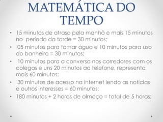 MATEMÁTICA DO
TEMPO
• 15 minutos de atraso pela manhã e mais 15 minutos
no período da tarde = 30 minutos;
• 05 minutos para tomar água e 10 minutos para uso
do banheiro = 30 minutos;
• 10 minutos para a conversa nos corredores com os
colegas e uns 20 minutos ao telefone, representa
mais 60 minutos;
• 30 minutos de acesso na internet lendo as notícias
e outros interesses = 60 minutos;
• 180 minutos + 2 horas de almoço = total de 5 horas;
 