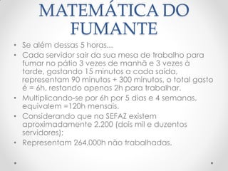MATEMÁTICA DO
FUMANTE
• Se além dessas 5 horas...
• Cada servidor sair da sua mesa de trabalho para
fumar no pátio 3 vezes de manhã e 3 vezes à
tarde, gastando 15 minutos a cada saída,
representam 90 minutos + 300 minutos, o total gasto
é = 6h, restando apenas 2h para trabalhar.
• Multiplicando-se por 6h por 5 dias e 4 semanas,
equivalem =120h mensais.
• Considerando que na SEFAZ existem
aproximadamente 2.200 (dois mil e duzentos
servidores);
• Representam 264.000h não trabalhadas.
 