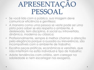 APRESENTAÇÃO
PESSOAL
• Se você lida com o público, sua imagem deve
comunicar eficiência e gentileza;
• A maneira como uma pessoa se veste pode ser uma
pista para saber se ela respeita o ambiente, é
desleixada, tem disciplina, é social ou introvertida,
dinâmica, moderna ou clássica;
• Profissionalmente, sempre é melhor chamar a atenção
pela elegância porque a ousadia ou irreverência, são
incompatíveis com o ambiente de trabalho;
• Escolha peças práticas, econômicas e versáteis, que
não interfiram no estilo individual e tipo de trabalho;
• Adote tendências com critério, sem carregar na
sobriedade e nem escorregar nos exageros.
 