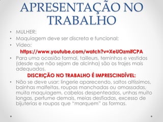 APRESENTAÇÃO NO
TRABALHO
• MULHER:
• Maquiagem deve ser discreta e funcional;
• Vídeo:
https://www.youtube.com/watch?v=XeUOzmifCPA
• Para uma ocasião formal, tailleurs, terninhos e vestidos
(desde que não sejam de alcinha) são os trajes mais
adequados.
DISCRIÇÃO NO TRABALHO É IMPRESCINDÍVEL:
• Não se deve usar: lingerie aparecendo, saltos altíssimos,
bainhas malfeitas, roupas manchadas ou amassadas,
muita maquiagem, cabelos despenteados, unhas muito
longas, perfume demais, meias desfiadas, excesso de
bijuterias e roupas que ―marquem‖ as formas.
 
