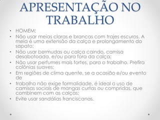 APRESENTAÇÃO NO
TRABALHO
• HOMEM:
• Não usar meias claras e brancas com trajes escuros. A
meia é uma extensão da calça e prolongamento do
sapato;
• Não usar bermudas ou calça caindo, camisa
desabotoada, e/ou para fora da calça;
• Não usar perfumes mais fortes, para o trabalho. Prefira
colônias suaves;
• Em regiões de clima quente, se a ocasião e/ou evento
de
• trabalho não exige formalidade, é ideal o uso de
camisas sociais de mangas curtas ou compridas, que
combinem com as calças;
• Evite usar sandálias franciscanas.
 