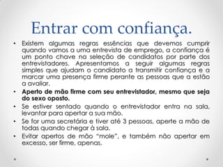 Entrar com confiança.
• Existem algumas regras essências que devemos cumprir
quando vamos a uma entrevista de emprego, a confiança é
um ponto chave na seleção de candidatos por parte dos
entrevistadores. Apresentamos a seguir algumas regras
simples que ajudam o candidato a transmitir confiança e a
marcar uma presença firme perante as pessoas que a estão
a avaliar.
• Aperto de mão firme com seu entrevistador, mesmo que seja
do sexo oposto.
• Se estiver sentado quando o entrevistador entra na sala,
levantar para apertar a sua mão.
• Se for uma secretária e tiver até 3 pessoas, aperte a mão de
todas quando chegar à sala.
• Evitar apertos de mão ―mole‖, e também não apertar em
excesso, ser firme, apenas.
 
