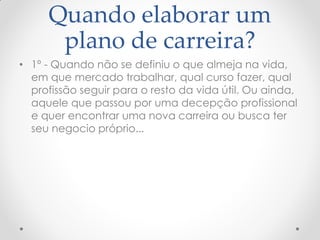Quando elaborar um
plano de carreira?
• 1º - Quando não se definiu o que almeja na vida,
em que mercado trabalhar, qual curso fazer, qual
profissão seguir para o resto da vida útil. Ou ainda,
aquele que passou por uma decepção profissional
e quer encontrar uma nova carreira ou busca ter
seu negocio próprio...
 