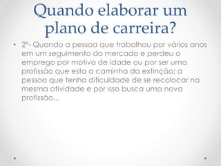 Quando elaborar um
plano de carreira?
• 2º- Quando a pessoa que trabalhou por vários anos
em um seguimento do mercado e perdeu o
emprego por motivo de idade ou por ser uma
profissão que esta a caminha da extinção; a
pessoa que tenha dificuldade de se recolocar na
mesma atividade e por isso busca uma nova
profissão...
 