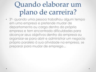 Quando elaborar um
plano de carreira?
• 3º- quando uma pessoa trabalhou algum tempo
em uma empresa e pretende mudar de
departamento ou cargo dentro da própria
empresa e tem encontrado dificuldades para
alcançar seus objetivos dentro da empresa ou
organizar-se para abrir e administrar um negocio
próprio paralelo à sua atividade na empresa, se
preparar para mudar de emprego...
 