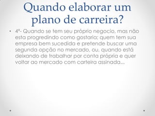 Quando elaborar um
plano de carreira?
• 4ª- Quando se tem seu próprio negocio, mas não
esta progredindo como gostaria; quem tem sua
empresa bem sucedida e pretende buscar uma
segunda opção no mercado, ou, quando está
deixando de trabalhar por conta própria e quer
voltar ao mercado com carteira assinada...
 
