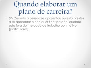 Quando elaborar um
plano de carreira?
• 5º- Quando a pessoa se aposentou ou esta prestes
a se aposentar e não quer ficar parado; quando
esta fora do mercado de trabalho por motivo
(particulares).
 