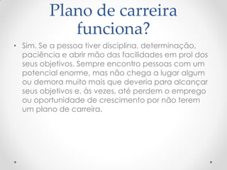 Plano de carreira
funciona?
• Sim. Se a pessoa tiver disciplina, determinação,
paciência e abrir mão das facilidades em prol dos
seus objetivos. Sempre encontro pessoas com um
potencial enorme, mas não chega a lugar algum
ou demora muito mais que deveria para alcançar
seus objetivos e, às vezes, até perdem o emprego
ou oportunidade de crescimento por não terem
um plano de carreira.
 