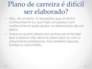 Plano de carreira é difícil
ser elaborado?
• Não. No entanto, é necessário que se tenha
conhecimento ou que haja um pessoa com
conhecimento para ajudar na elaboração de um
plano.
• inclua os quatro pilares dos sonhos por entender
que a pessoa não deve se preocupar só com o
crescimento profissional, mas também pessoal,
familiar e comunitário.
 