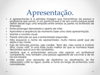 Apresentação.
• A apresentação é a primeira imagem que transmitimos da pessoa e
profissional que somos, é um ponto-chave a ter em conta porque pode
definir desde logo uma empatia entre ambas as partes na entrevista de
emprego.
• Evitar prolongar demasiado o aperto de mão.
• Aproveitar a sequência do momento fazer uma clara apresentação.
• Manter o contato visual.
• Prestar atenção ao que o entrevistador responder.
• Não esquecer o nome do apresentador, muito menos pedir que ele
repita o seu nome.
• Fuja de fórmulas prontas, seja cordial. ―Bom dia, meu nome é António
Silva, como vai?‖ é uma frase muito melhor do que as inúmeras frases
decoradas que já ouvi de candidatos.
• Lembrar que o entrevistador procura não apenas um profissional
competente, mas também uma pessoa agradável de conviver e de ter
na sua equipe.
• Não passar uma sensação de desânimo ou abatimento. Se lhe
oferecerem café ou água, aceite, e tome ao longo da entrevista, com
naturalidade.
 