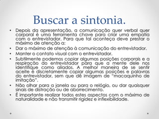 Buscar a sintonia.
• Depois da apresentação, a comunicação quer verbal quer
corporal é uma ferramenta chave para criar uma empatia
com o entrevistador. Para que tal aconteça deve prestar o
máximo de atenção a:
• Dar o máximo de atenção à comunicação do entrevistador.
• Manter o contato visual com o entrevistador.
• Subtilmente podemos copiar algumas posições corporais e a
respiração do entrevistador para que a mente dele nos
identifique como aliados. A melhor maneira de se sentir
aceite é discretamente copiar algumas posições e palavras
do entrevistador, sem que dê imagem de ―macaquinho de
imitação‖.
• Não olhar para a janela ou para o relógio, ou dar quaisquer
sinais de distração ou de aborrecimento.
• É importante realizar todos estes aspectos com o máximo de
naturalidade e não transmitir rigidez e inflexibilidade.
 